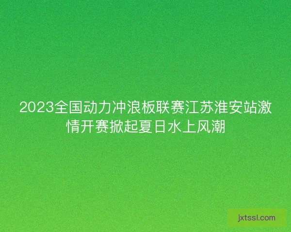 2023全国动力冲浪板联赛江苏淮安站激情开赛掀起夏日水上风潮