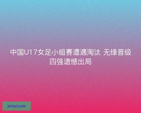 中国U17女足小组赛遭遇淘汰 无缘晋级四强遗憾出局