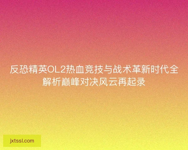 反恐精英OL2热血竞技与战术革新时代全解析巅峰对决风云再起录
